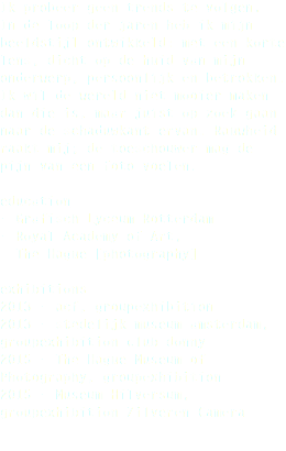 Ik probeer geen trends te volgen.  In de loop der jaren heb ik mijn beeldstijl ontwikkeld: met een korte lens, dicht op de huid van mijn onderwerp, persoonlijk en betrokken. Ik wil de wereld niet mooier maken dan die is, maar juist op zoek gaan naar de schaduwkant ervan. Rauwheid raakt mij; de toeschouwer mag de pijn van een foto voelen. education - Grafisch Lyceum Rotterdam - Royal Academy of Art, The Hague [photography] exhibitions 2013 - acf, groupexhibition 2013 - stedelijk museum amsterdam, groupexhibition club donny 2015 - The Hague Museum of Photography, groupexhibition 2015 - Museum Hilversum, groupexhibition Zilveren Camera